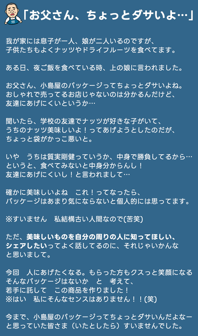 店長の娘からの一言、「父さん、小島屋の商品は美味しいけど、パッケージはちょっとダサいよね。友達にシェアしづらいよ」から、今回のシリーズの商品開発は始まリました。店長個人としては、美味しいものはパッケージなんか気にしないタイプですが、「美味しいものをシェアする文化を作りたい」と言っているのに、パッケージも含めてこだわっているような方の気持ちは無視していいのか？と思い、若手にお任せして、今回の「ちょっとおしゃれな小島屋の小分け袋」という商品開発が実現しました。※残念ながら店長個人におしゃれセンスはないので若手にお任せした次第です