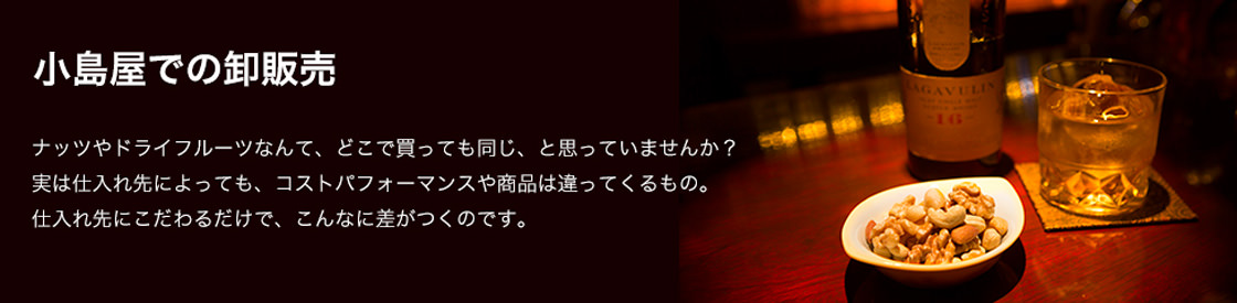 小島屋での卸販売 ナッツやドライフルーツなんて、どこで買っても同じ、と思っていませんか？実は仕入れ先によっても、コストパフォーマンスや商品は違ってくるもの。仕入れ先にこだわるだけで、こんなに差がつくのです。